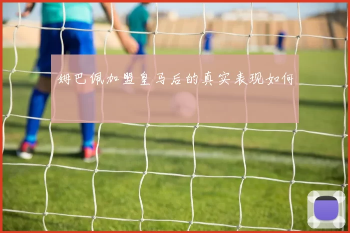 姆巴佩加盟皇马后的真实表现如何