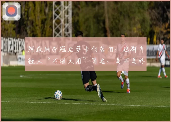 阿森纳夺冠后萨卡们落泪，这群年轻人“不堪大用”骂名，是不是终于洗清了