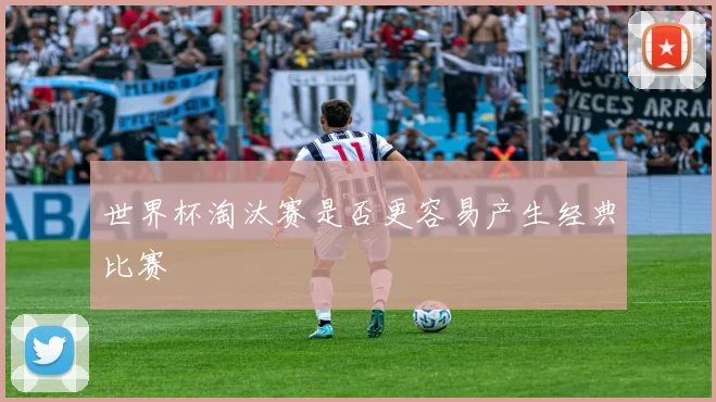 世界杯淘汰赛是否更容易产生经典比赛