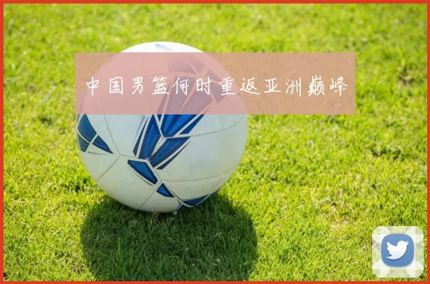中国男篮何时重返亚洲巅峰