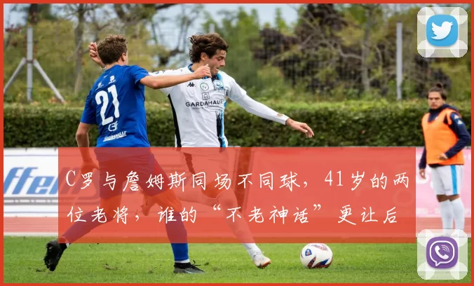 C罗与詹姆斯同场不同球，41岁的两位老将，谁的“不老神话”更让后人仰望
